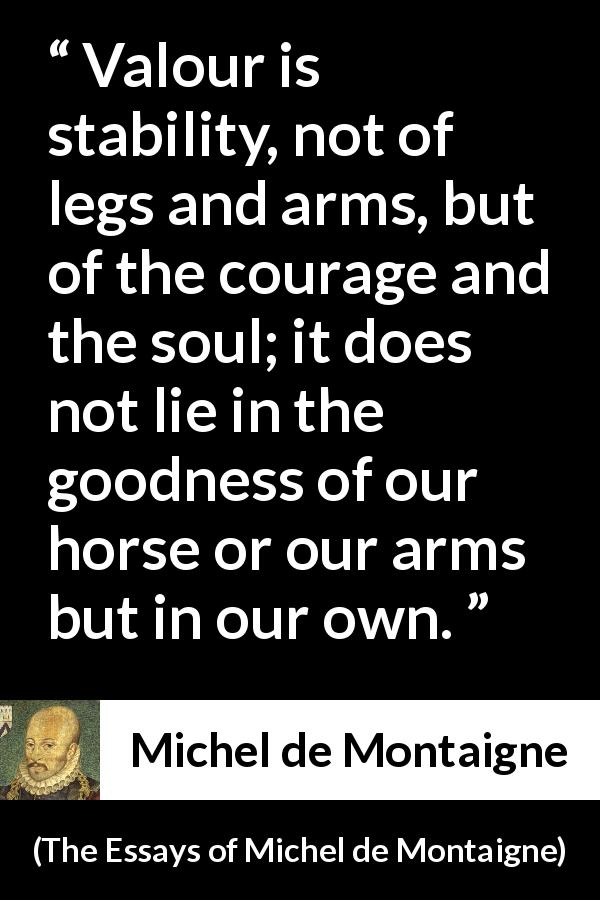 Michel de Montaigne quote about strength from The Essays of Michel de Montaigne - Valour is stability, not of legs and arms, but of the courage and the soul; it does not lie in the goodness of our horse or our arms but in our own.