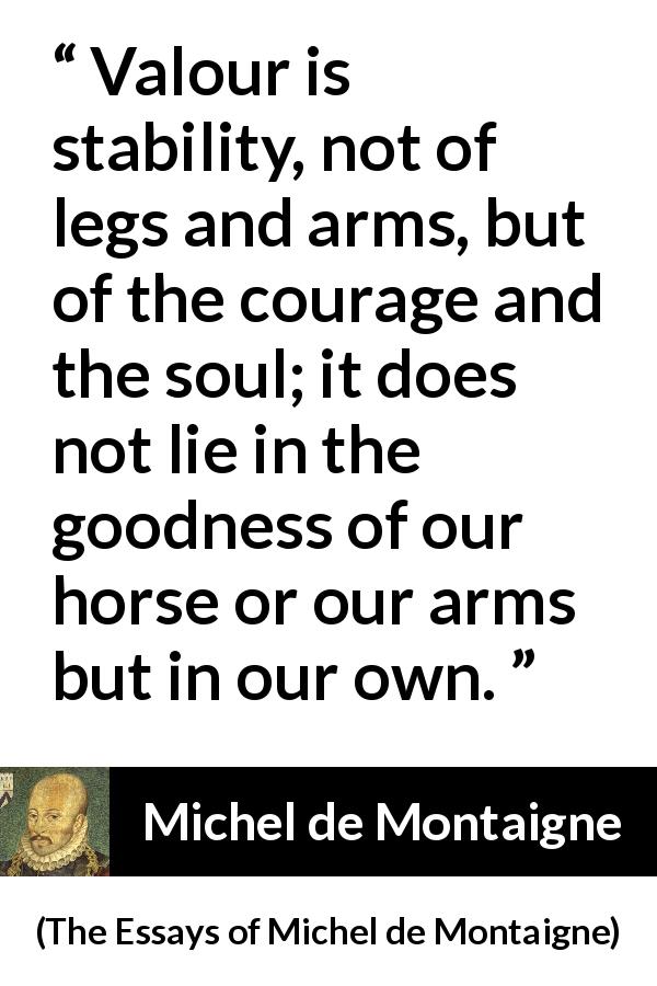 Michel de Montaigne quote about strength from The Essays of Michel de Montaigne - Valour is stability, not of legs and arms, but of the courage and the soul; it does not lie in the goodness of our horse or our arms but in our own.
