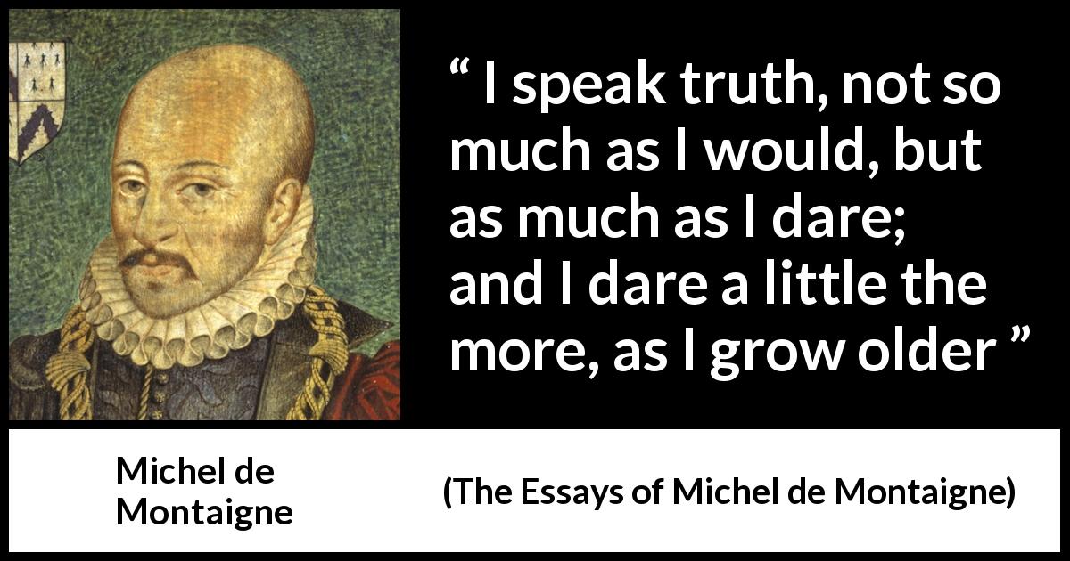 Michel de Montaigne quote about truth from The Essays of Michel de Montaigne - I speak truth, not so much as I would, but as much as I dare; and I dare a little the more, as I grow older