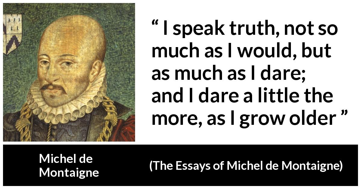 Michel de Montaigne quote about truth from The Essays of Michel de Montaigne - I speak truth, not so much as I would, but as much as I dare; and I dare a little the more, as I grow older