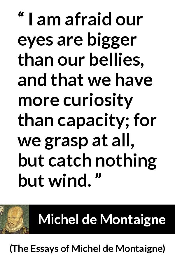 Michel de Montaigne quote about understanding from The Essays of Michel de Montaigne - I am afraid our eyes are bigger than our bellies, and that we have more curiosity than capacity; for we grasp at all, but catch nothing but wind.