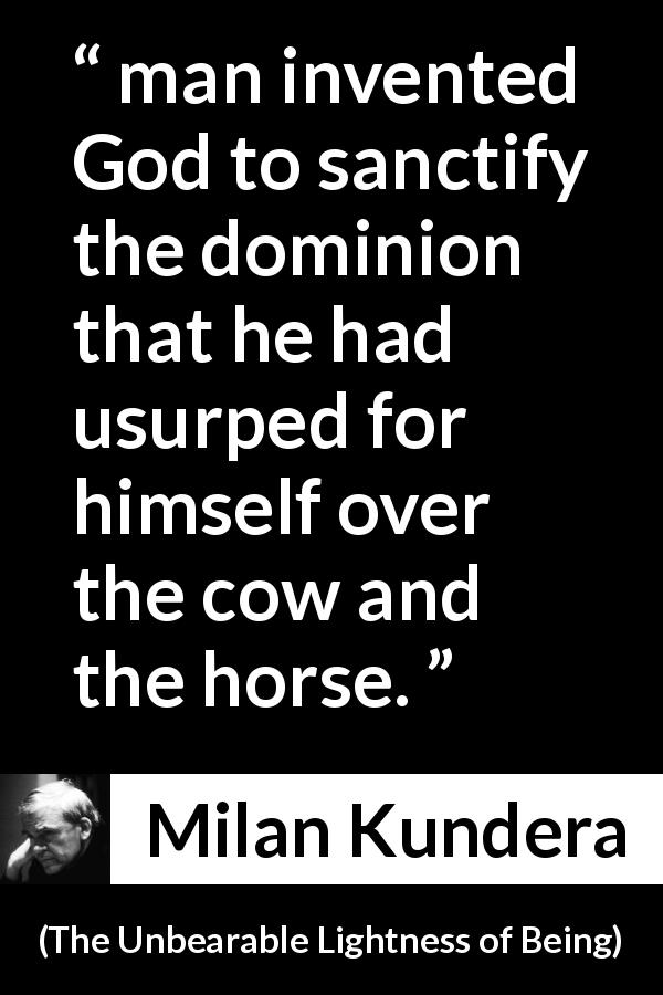 Milan Kundera quote about God from The Unbearable Lightness of Being - man invented God to sanctify the dominion that he had usurped for himself over the cow and the horse.