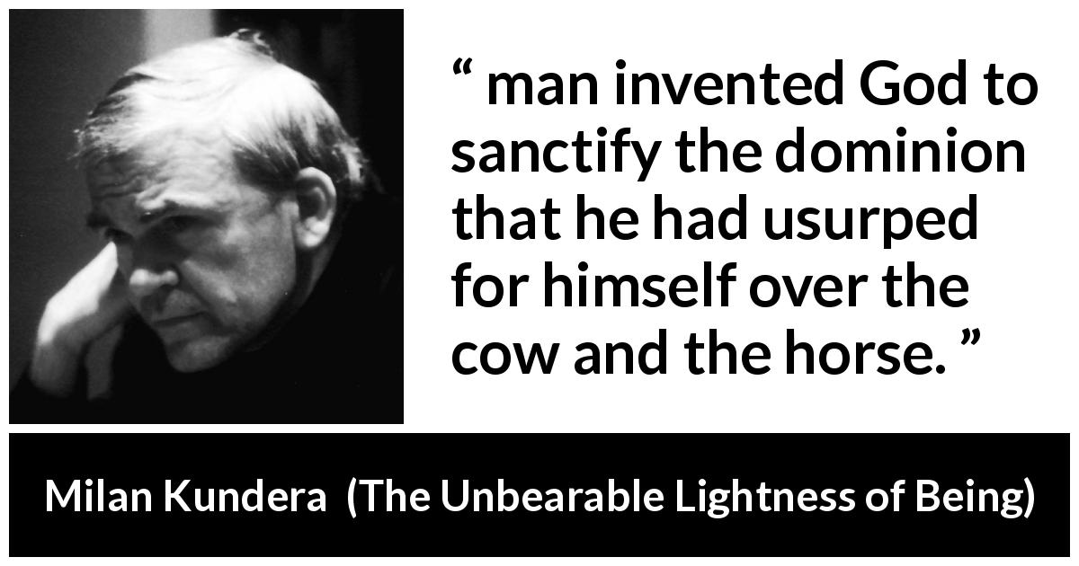 Milan Kundera quote about God from The Unbearable Lightness of Being - man invented God to sanctify the dominion that he had usurped for himself over the cow and the horse.