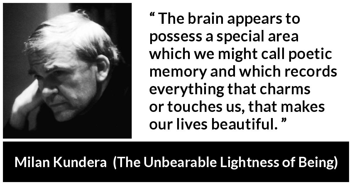 Milan Kundera quote about beauty from The Unbearable Lightness of Being - The brain appears to possess a special area which we might call poetic memory and which records everything that charms or touches us, that makes our lives beautiful.