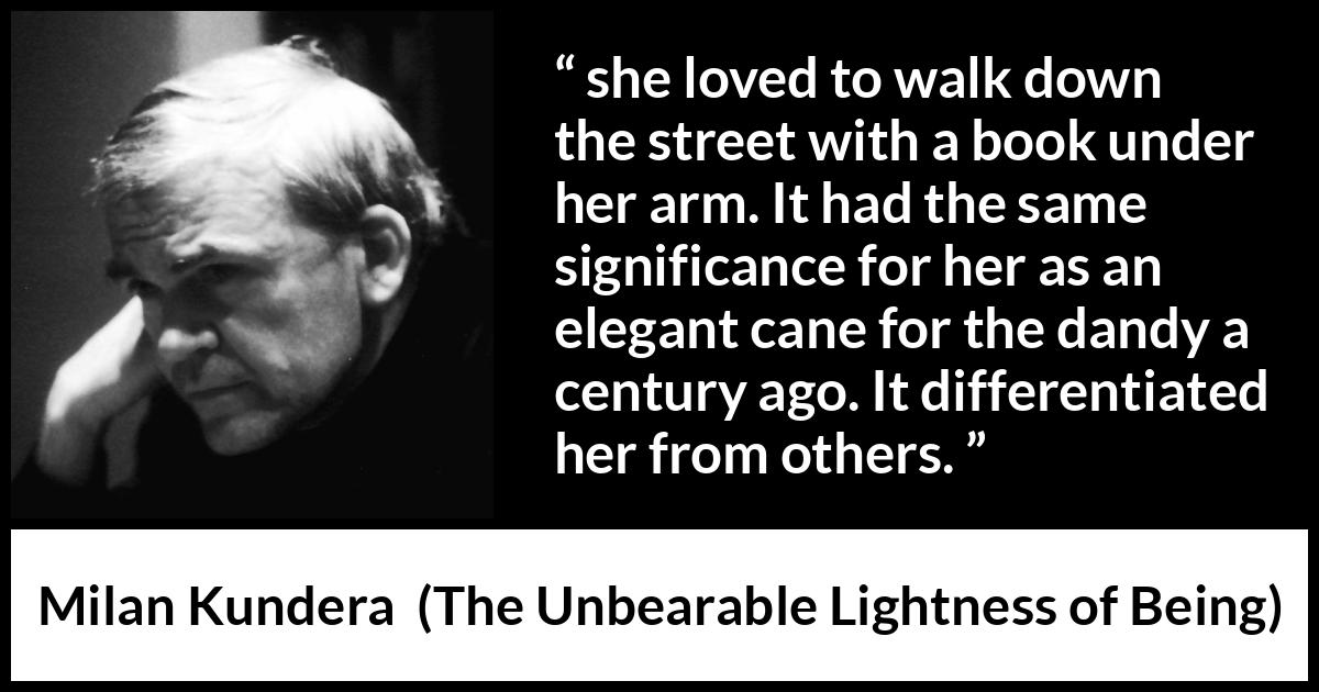 Milan Kundera quote about books from The Unbearable Lightness of Being - she loved to walk down the street with a book under her arm. It had the same significance for her as an elegant cane for the dandy a century ago. It differentiated her from others.