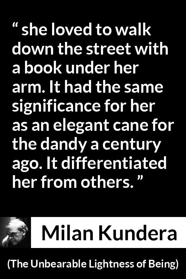 Milan Kundera quote about books from The Unbearable Lightness of Being - she loved to walk down the street with a book under her arm. It had the same significance for her as an elegant cane for the dandy a century ago. It differentiated her from others.