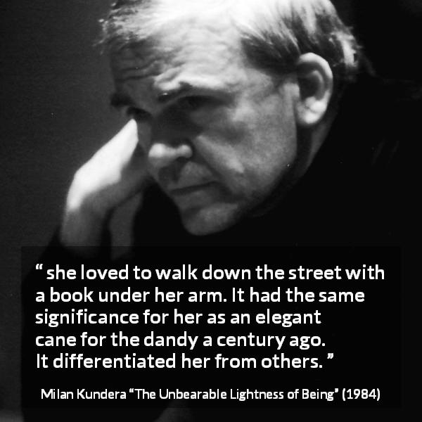 Milan Kundera quote about books from The Unbearable Lightness of Being - she loved to walk down the street with a book under her arm. It had the same significance for her as an elegant cane for the dandy a century ago. It differentiated her from others.