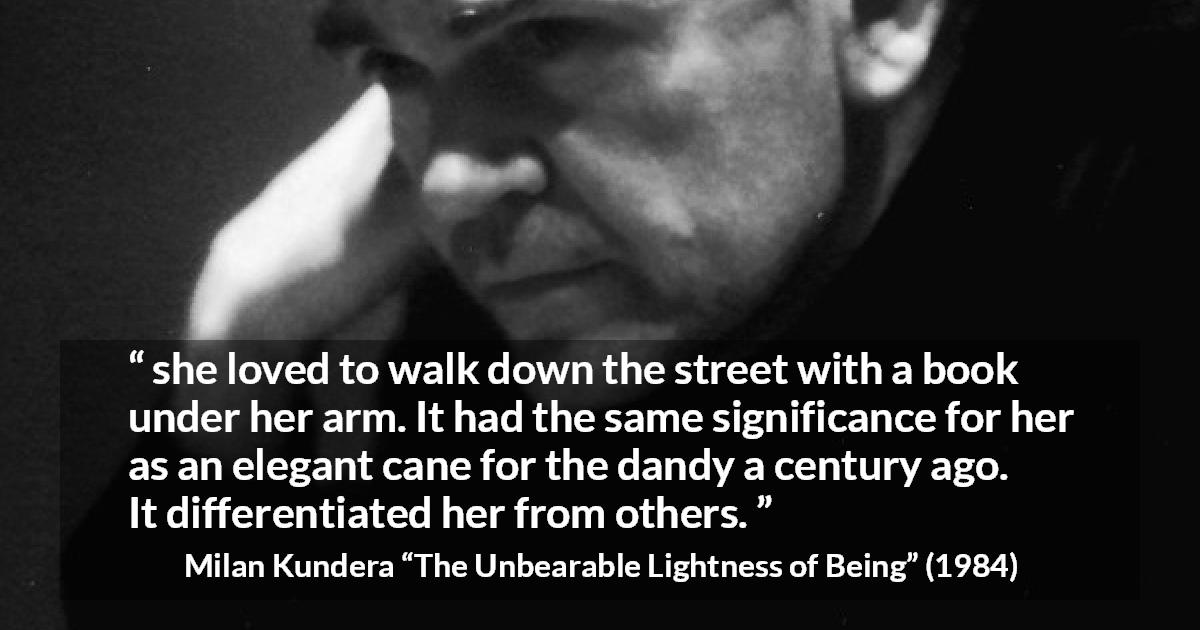 Milan Kundera quote about books from The Unbearable Lightness of Being - she loved to walk down the street with a book under her arm. It had the same significance for her as an elegant cane for the dandy a century ago. It differentiated her from others.