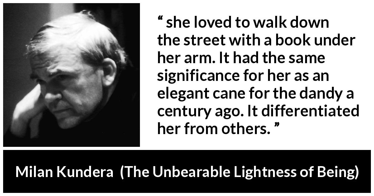 Milan Kundera quote about books from The Unbearable Lightness of Being - she loved to walk down the street with a book under her arm. It had the same significance for her as an elegant cane for the dandy a century ago. It differentiated her from others.