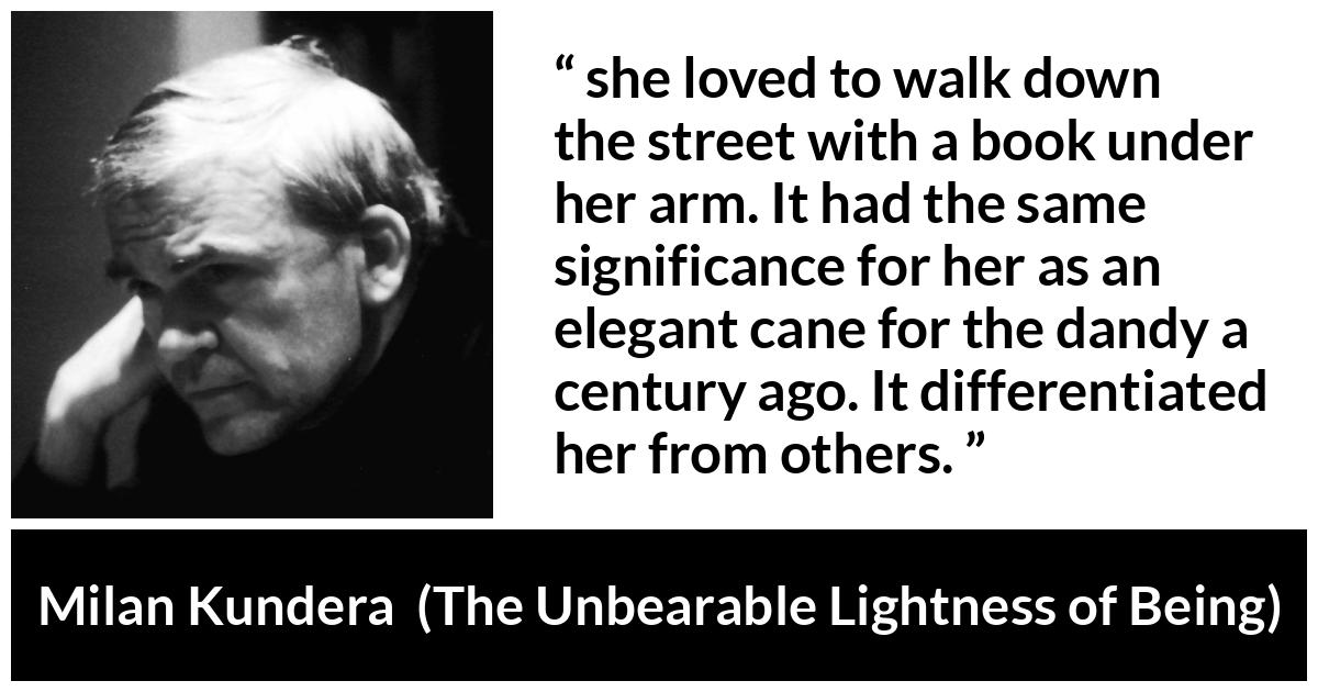 Milan Kundera quote about books from The Unbearable Lightness of Being - she loved to walk down the street with a book under her arm. It had the same significance for her as an elegant cane for the dandy a century ago. It differentiated her from others.