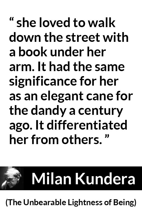 Milan Kundera quote about books from The Unbearable Lightness of Being - she loved to walk down the street with a book under her arm. It had the same significance for her as an elegant cane for the dandy a century ago. It differentiated her from others.