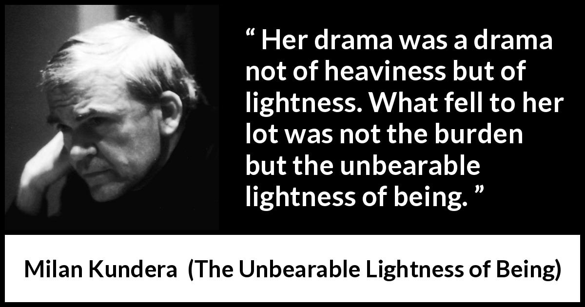 Milan Kundera quote about burden from The Unbearable Lightness of Being - Her drama was a drama not of heaviness but of lightness. What fell to her lot was not the burden but the unbearable lightness of being.