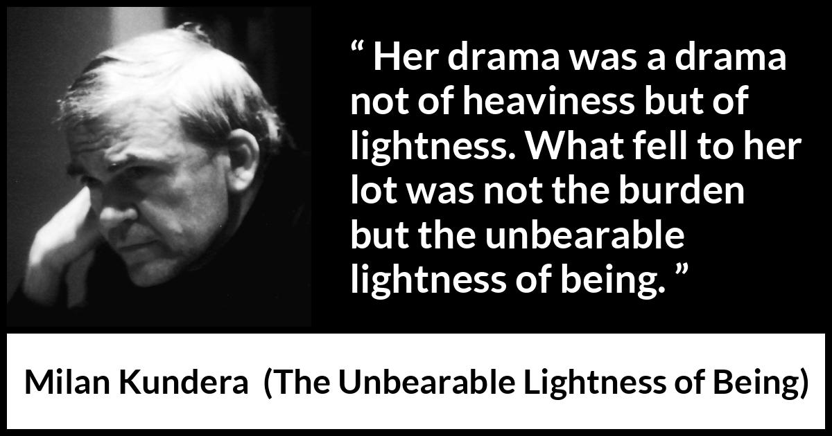 Milan Kundera quote about burden from The Unbearable Lightness of Being - Her drama was a drama not of heaviness but of lightness. What fell to her lot was not the burden but the unbearable lightness of being.