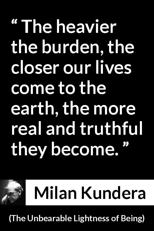 Milan Kundera quote about burden from The Unbearable Lightness of Being - The heavier the burden, the closer our lives come to the earth, the more real and truthful they become.