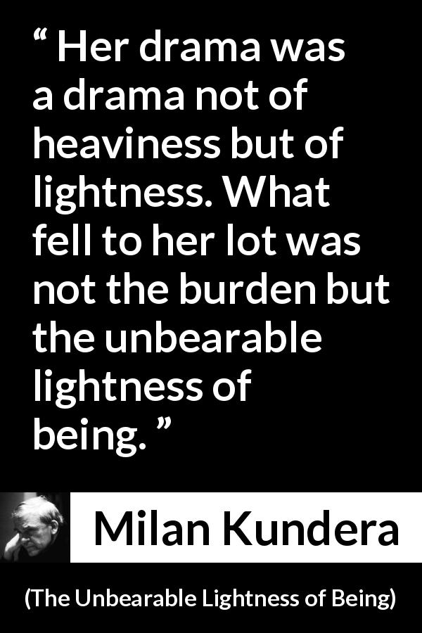 Milan Kundera quote about burden from The Unbearable Lightness of Being - Her drama was a drama not of heaviness but of lightness. What fell to her lot was not the burden but the unbearable lightness of being.