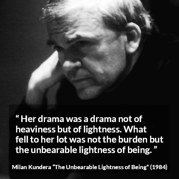 Milan Kundera quote about burden from The Unbearable Lightness of Being - Her drama was a drama not of heaviness but of lightness. What fell to her lot was not the burden but the unbearable lightness of being.