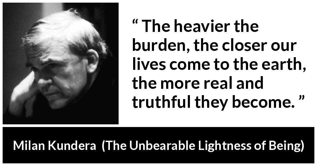 Milan Kundera quote about burden from The Unbearable Lightness of Being - The heavier the burden, the closer our lives come to the earth, the more real and truthful they become.