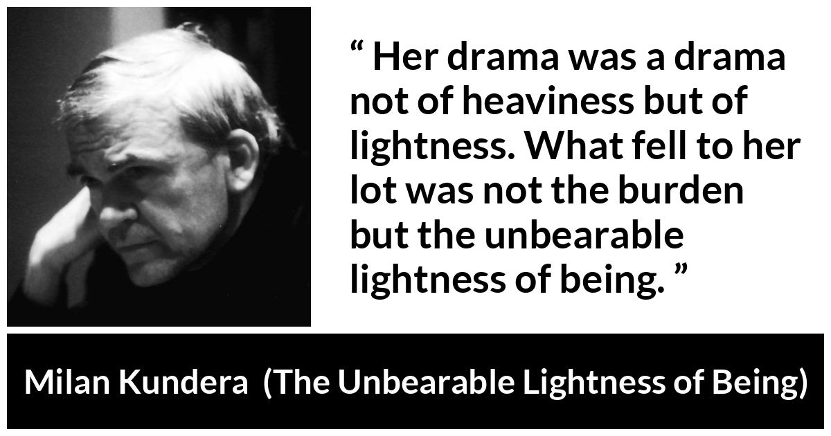 Milan Kundera quote about burden from The Unbearable Lightness of Being - Her drama was a drama not of heaviness but of lightness. What fell to her lot was not the burden but the unbearable lightness of being.