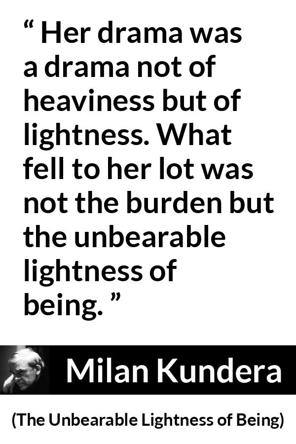 Milan Kundera quote about burden from The Unbearable Lightness of Being - Her drama was a drama not of heaviness but of lightness. What fell to her lot was not the burden but the unbearable lightness of being.