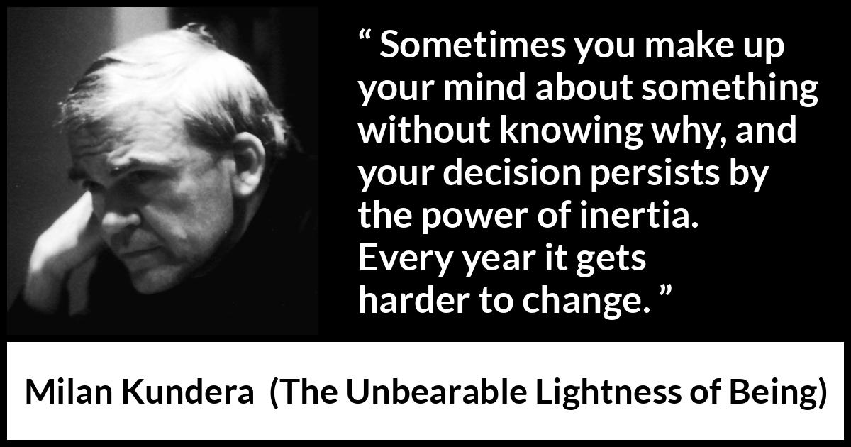 Milan Kundera quote about change from The Unbearable Lightness of Being - Sometimes you make up your mind about something without knowing why, and your decision persists by the power of inertia. Every year it gets harder to change.