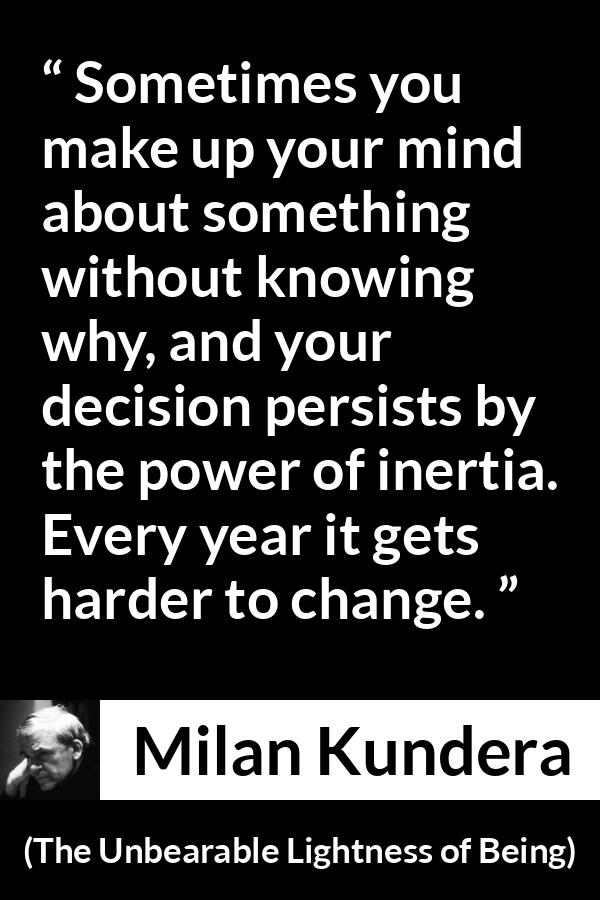 Milan Kundera quote about change from The Unbearable Lightness of Being - Sometimes you make up your mind about something without knowing why, and your decision persists by the power of inertia. Every year it gets harder to change.