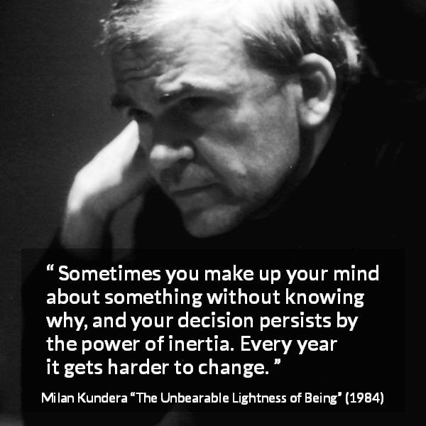 Milan Kundera quote about change from The Unbearable Lightness of Being - Sometimes you make up your mind about something without knowing why, and your decision persists by the power of inertia. Every year it gets harder to change.