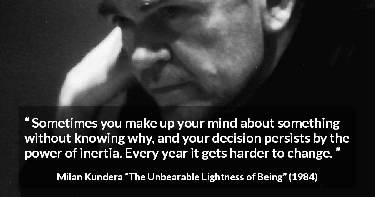 Milan Kundera quote about change from The Unbearable Lightness of Being - Sometimes you make up your mind about something without knowing why, and your decision persists by the power of inertia. Every year it gets harder to change.