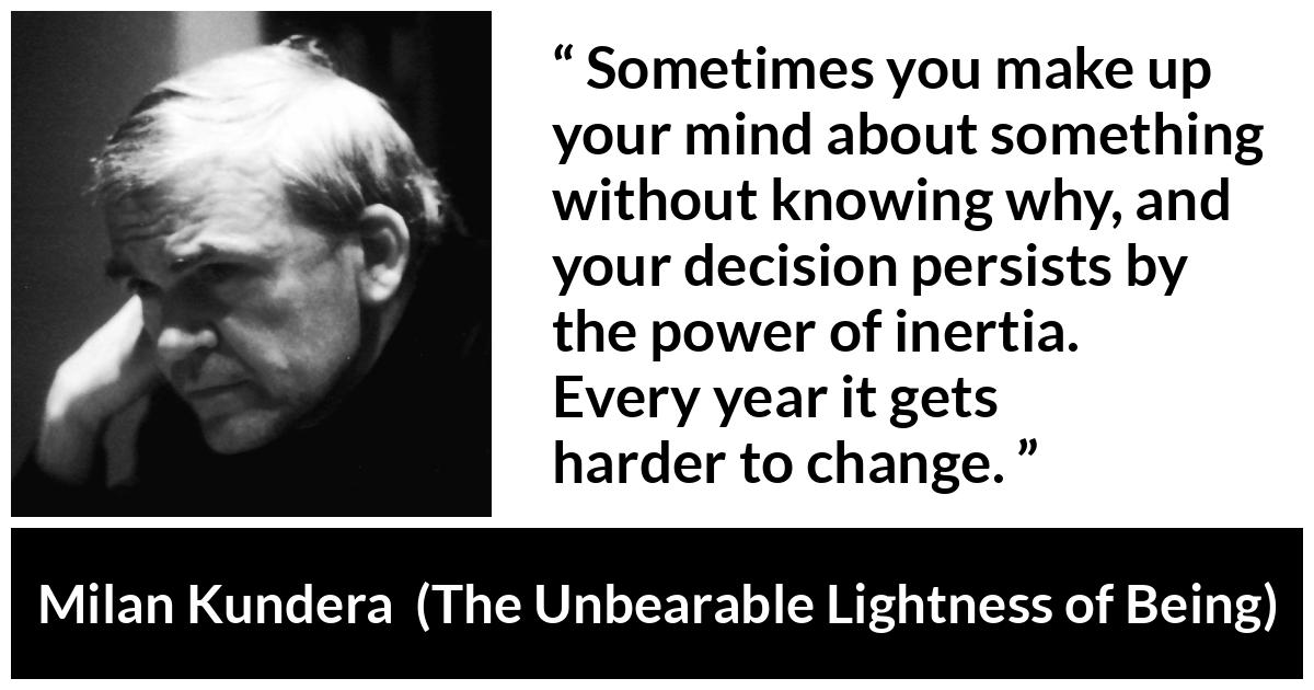 Milan Kundera quote about change from The Unbearable Lightness of Being - Sometimes you make up your mind about something without knowing why, and your decision persists by the power of inertia. Every year it gets harder to change.