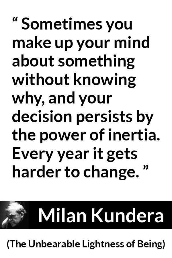 Milan Kundera quote about change from The Unbearable Lightness of Being - Sometimes you make up your mind about something without knowing why, and your decision persists by the power of inertia. Every year it gets harder to change.