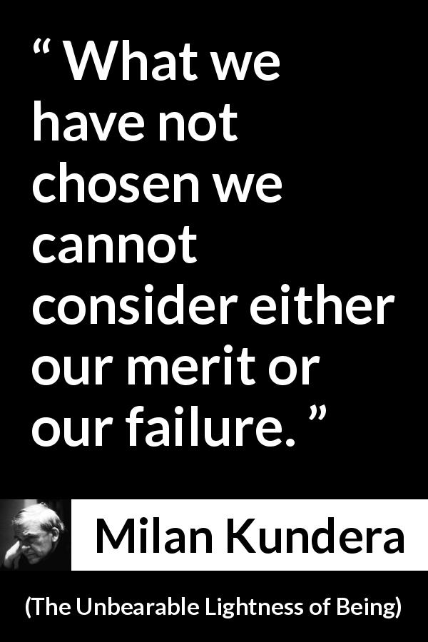 Milan Kundera quote about choice from The Unbearable Lightness of Being - What we have not chosen we cannot consider either our merit or our failure.