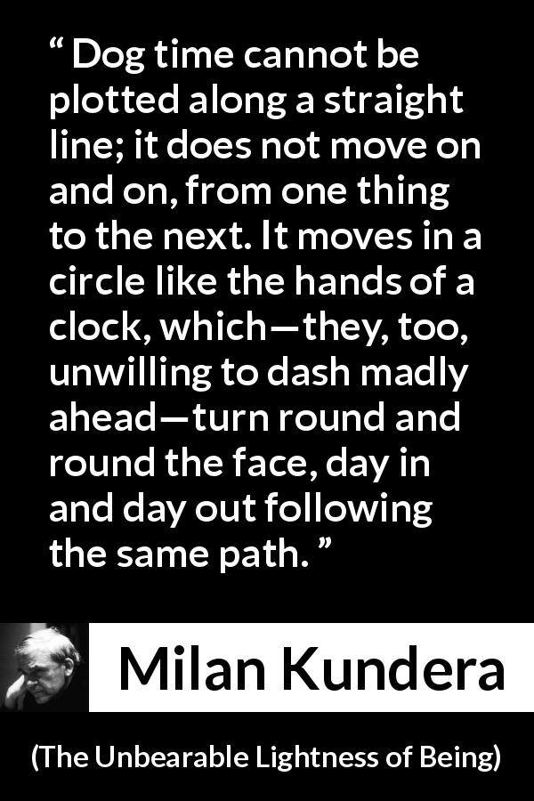 Milan Kundera quote about circle from The Unbearable Lightness of Being - Dog time cannot be plotted along a straight line; it does not move on and on, from one thing to the next. It moves in a circle like the hands of a clock, which—they, too, unwilling to dash madly ahead—turn round and round the face, day in and day out following the same path.