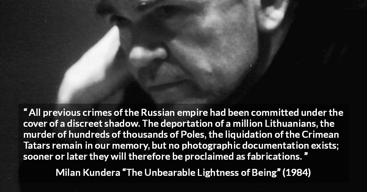 Milan Kundera quote about crime from The Unbearable Lightness of Being - All previous crimes of the Russian empire had been committed under the cover of a discreet shadow. The deportation of a million Lithuanians, the murder of hundreds of thousands of Poles, the liquidation of the Crimean Tatars remain in our memory, but no photographic documentation exists; sooner or later they will therefore be proclaimed as fabrications.