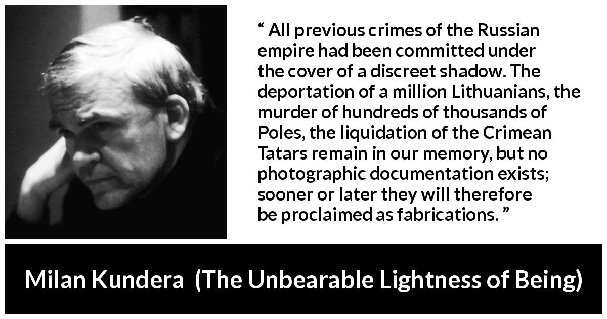 Milan Kundera quote about crime from The Unbearable Lightness of Being - All previous crimes of the Russian empire had been committed under the cover of a discreet shadow. The deportation of a million Lithuanians, the murder of hundreds of thousands of Poles, the liquidation of the Crimean Tatars remain in our memory, but no photographic documentation exists; sooner or later they will therefore be proclaimed as fabrications.