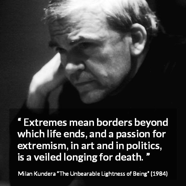 Milan Kundera quote about death from The Unbearable Lightness of Being - Extremes mean borders beyond which life ends, and a passion for extremism, in art and in politics, is a veiled longing for death.
