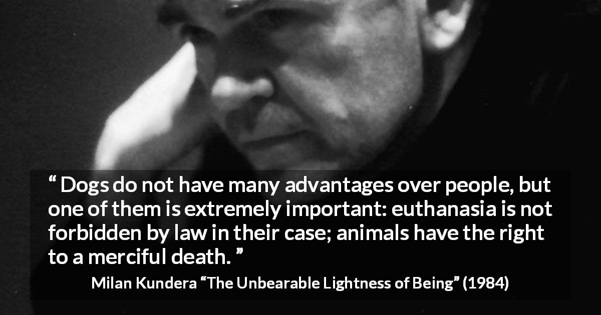 Milan Kundera quote about death from The Unbearable Lightness of Being - Dogs do not have many advantages over people, but one of them is extremely important: euthanasia is not forbidden by law in their case; animals have the right to a merciful death.