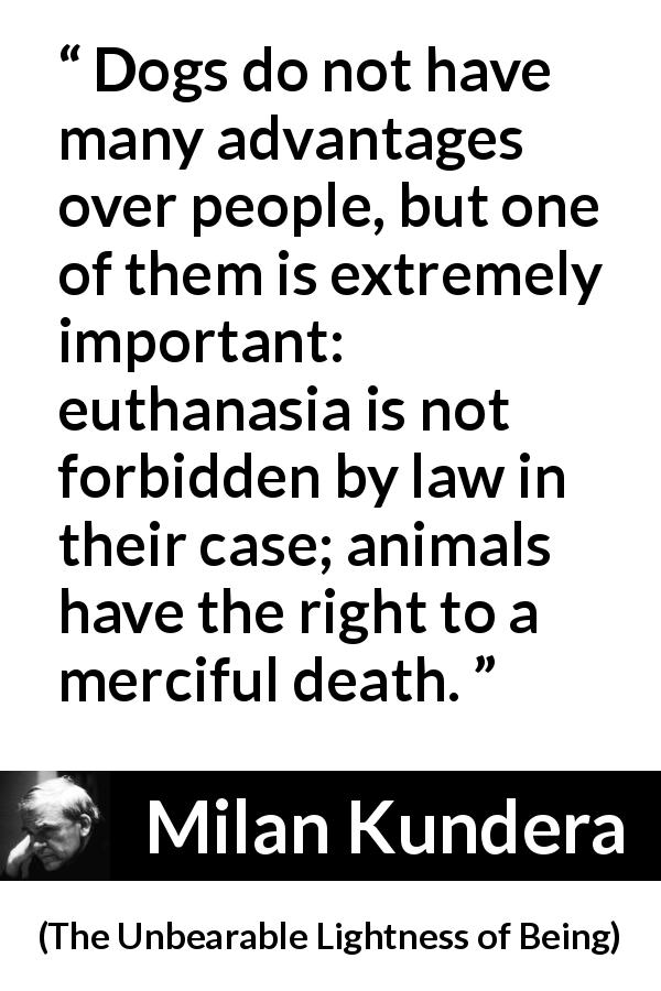 Milan Kundera quote about death from The Unbearable Lightness of Being - Dogs do not have many advantages over people, but one of them is extremely important: euthanasia is not forbidden by law in their case; animals have the right to a merciful death.