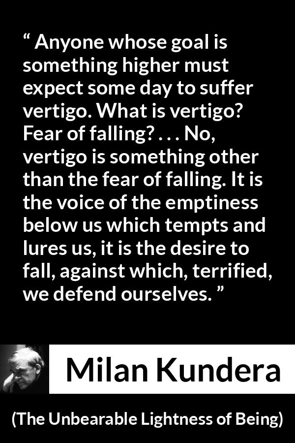 Milan Kundera quote about emptiness from The Unbearable Lightness of Being - Anyone whose goal is something higher must expect some day to suffer vertigo. What is vertigo? Fear of falling? . . . No, vertigo is something other than the fear of falling. It is the voice of the emptiness below us which tempts and lures us, it is the desire to fall, against which, terrified, we defend ourselves.