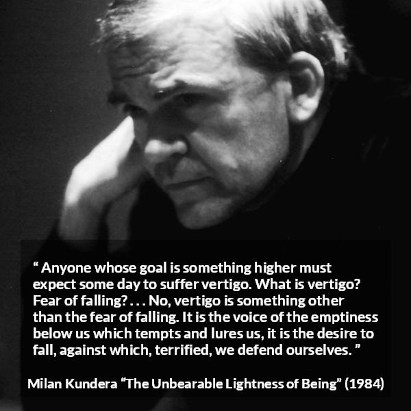 Milan Kundera quote about emptiness from The Unbearable Lightness of Being - Anyone whose goal is something higher must expect some day to suffer vertigo. What is vertigo? Fear of falling? . . . No, vertigo is something other than the fear of falling. It is the voice of the emptiness below us which tempts and lures us, it is the desire to fall, against which, terrified, we defend ourselves.