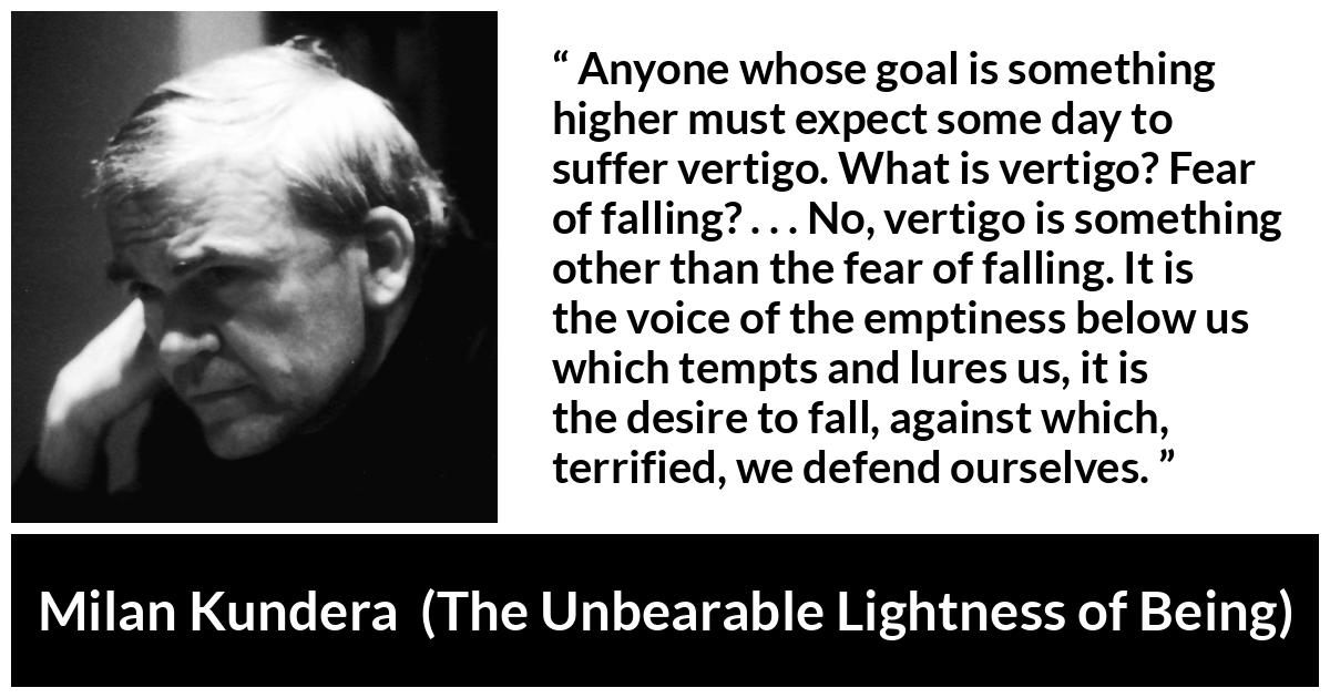 Milan Kundera quote about emptiness from The Unbearable Lightness of Being - Anyone whose goal is something higher must expect some day to suffer vertigo. What is vertigo? Fear of falling? . . . No, vertigo is something other than the fear of falling. It is the voice of the emptiness below us which tempts and lures us, it is the desire to fall, against which, terrified, we defend ourselves.