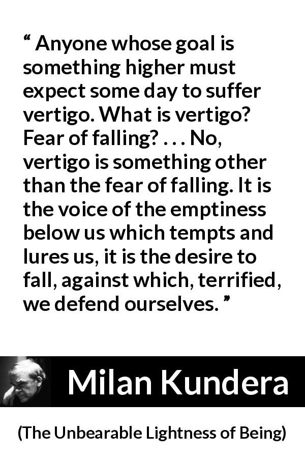 Milan Kundera quote about emptiness from The Unbearable Lightness of Being - Anyone whose goal is something higher must expect some day to suffer vertigo. What is vertigo? Fear of falling? . . . No, vertigo is something other than the fear of falling. It is the voice of the emptiness below us which tempts and lures us, it is the desire to fall, against which, terrified, we defend ourselves.