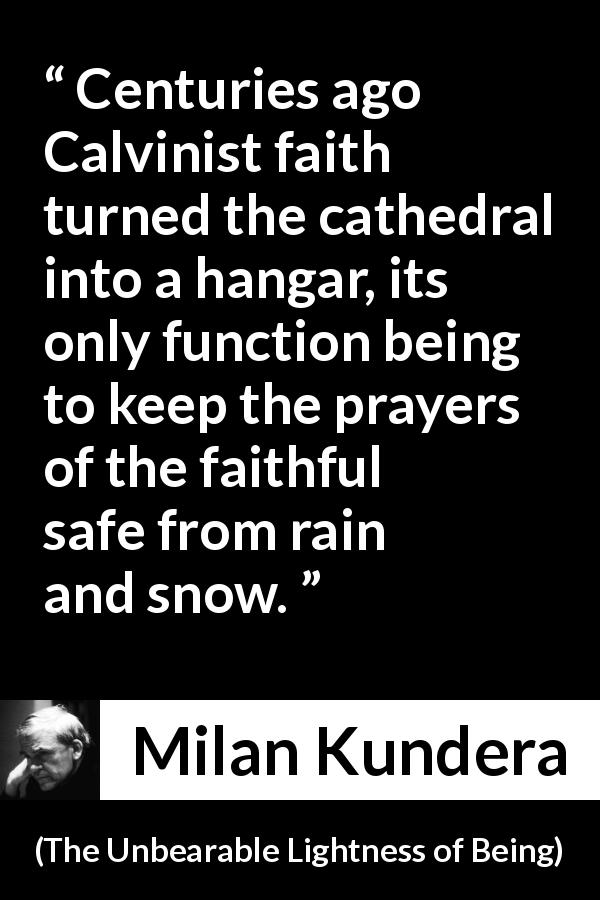 Milan Kundera quote about faith from The Unbearable Lightness of Being - Centuries ago Calvinist faith turned the cathedral into a hangar, its only function being to keep the prayers of the faithful safe from rain and snow.