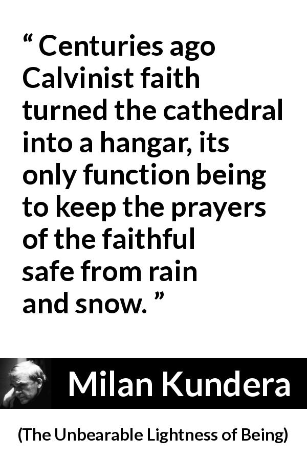Milan Kundera quote about faith from The Unbearable Lightness of Being - Centuries ago Calvinist faith turned the cathedral into a hangar, its only function being to keep the prayers of the faithful safe from rain and snow.