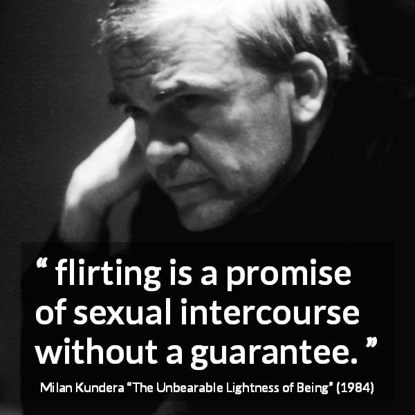 Milan Kundera quote about flirting from The Unbearable Lightness of Being - flirting is a promise of sexual intercourse without a guarantee.