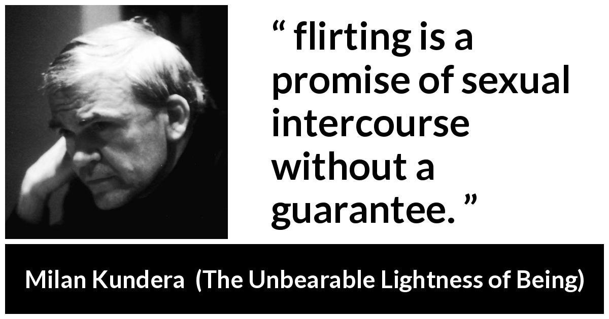 Milan Kundera quote about flirting from The Unbearable Lightness of Being - flirting is a promise of sexual intercourse without a guarantee.