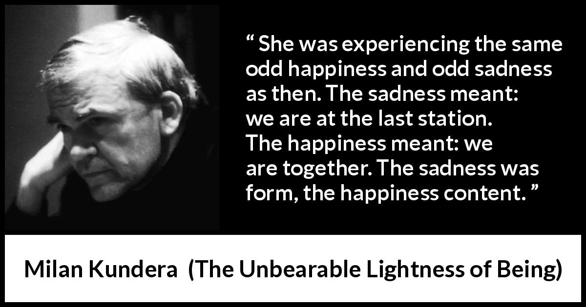 Milan Kundera quote about happiness from The Unbearable Lightness of Being - She was experiencing the same odd happiness and odd sadness as then. The sadness meant: we are at the last station. The happiness meant: we are together. The sadness was form, the happiness content.