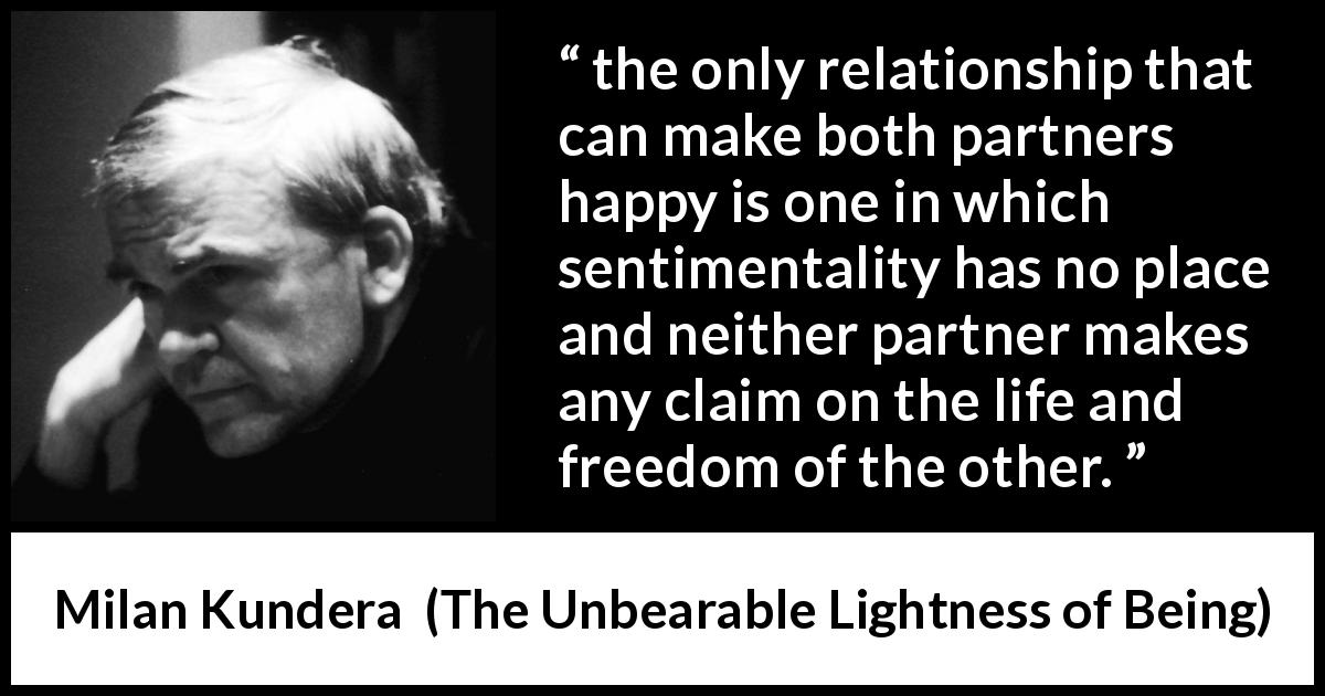 Milan Kundera quote about happiness from The Unbearable Lightness of Being - the only relationship that can make both partners happy is one in which sentimentality has no place and neither partner makes any claim on the life and freedom of the other.