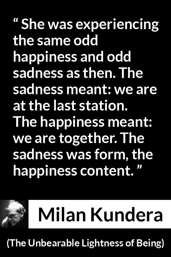 Milan Kundera quote about happiness from The Unbearable Lightness of Being - She was experiencing the same odd happiness and odd sadness as then. The sadness meant: we are at the last station. The happiness meant: we are together. The sadness was form, the happiness content.