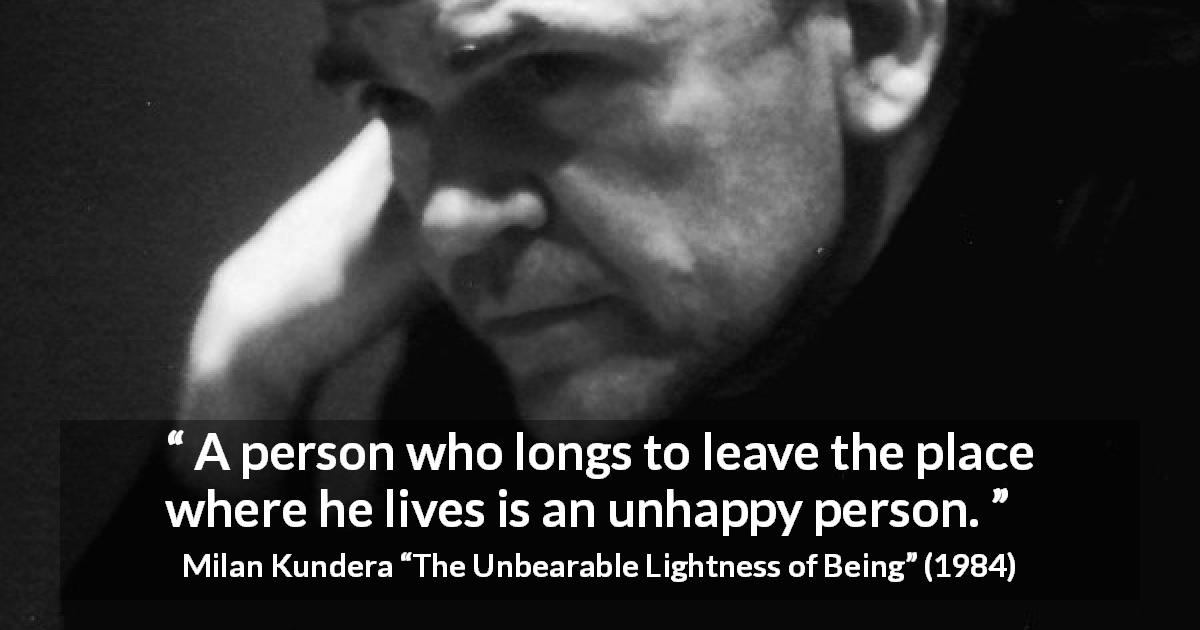 Milan Kundera quote about happiness from The Unbearable Lightness of Being - A person who longs to leave the place where he lives is an unhappy person.