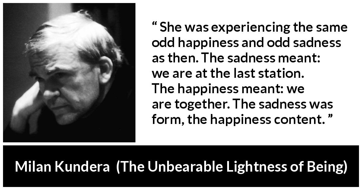 Milan Kundera quote about happiness from The Unbearable Lightness of Being - She was experiencing the same odd happiness and odd sadness as then. The sadness meant: we are at the last station. The happiness meant: we are together. The sadness was form, the happiness content.