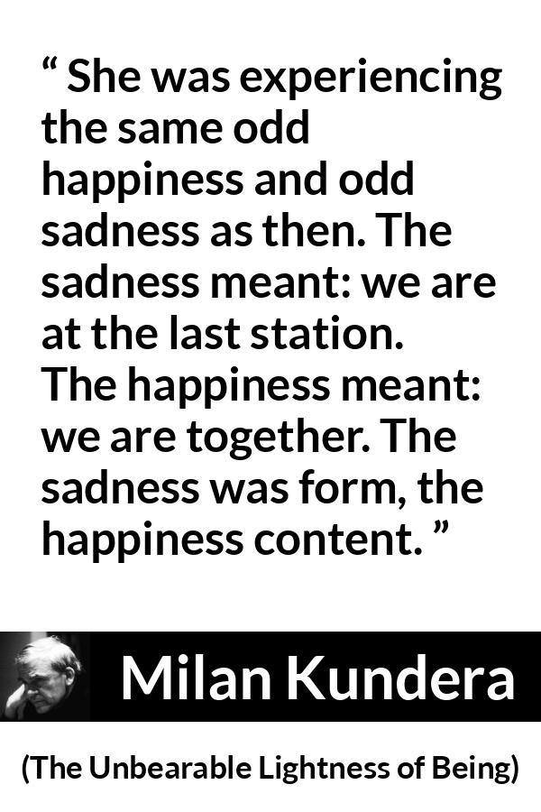 Milan Kundera quote about happiness from The Unbearable Lightness of Being - She was experiencing the same odd happiness and odd sadness as then. The sadness meant: we are at the last station. The happiness meant: we are together. The sadness was form, the happiness content.